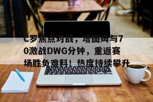 九游官方平台-关于C罗焦点对战，塔图姆与70激战DWG分钟，重返赛场胜负难料！热度持续攀升的信息