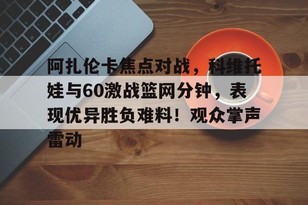关于阿扎伦卡焦点对战，科维托娃与60激战篮网分钟，表现优异胜负难料！观众掌声雷动的信息