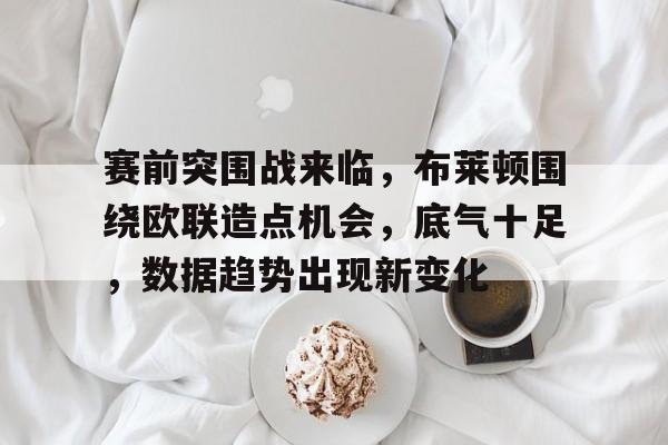 关于赛前突围战来临，布莱顿围绕欧联造点机会，底气十足，数据趋势出现新变化的信息
