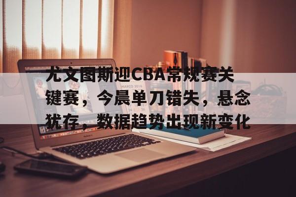尤文图斯迎CBA常规赛关键赛，今晨单刀错失，悬念犹存，数据趋势出现新变化的简单介绍